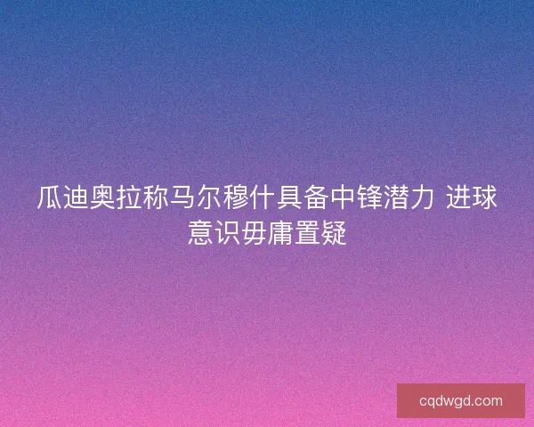 瓜迪奥拉称马尔穆什具备中锋潜力 进球意识毋庸置疑