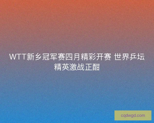 WTT新乡冠军赛四月精彩开赛 世界乒坛精英激战正酣