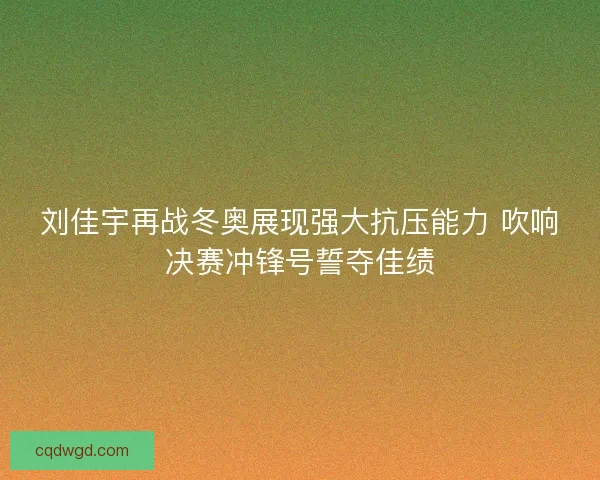 刘佳宇再战冬奥展现强大抗压能力 吹响决赛冲锋号誓夺佳绩