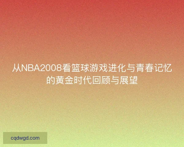 从NBA2008看篮球游戏进化与青春记忆的黄金时代回顾与展望